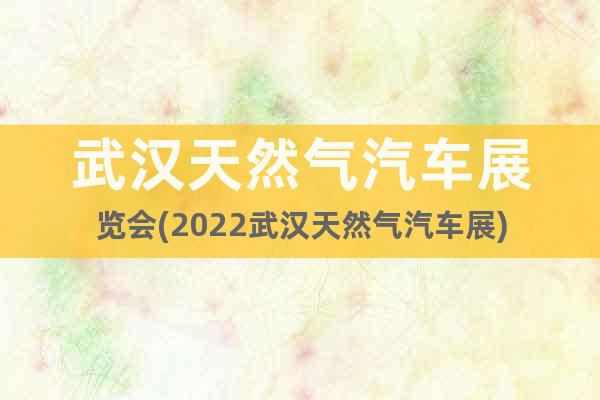 武漢天然氣汽車展覽會(huì)(2022武漢天然氣汽車展)
