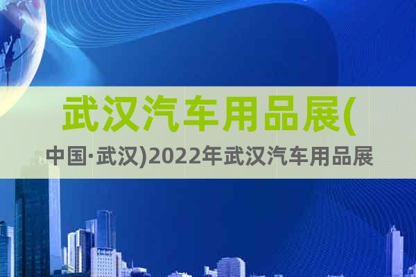 武汉汽车用品展(中国·武汉)2022年武汉汽车用品展览会
