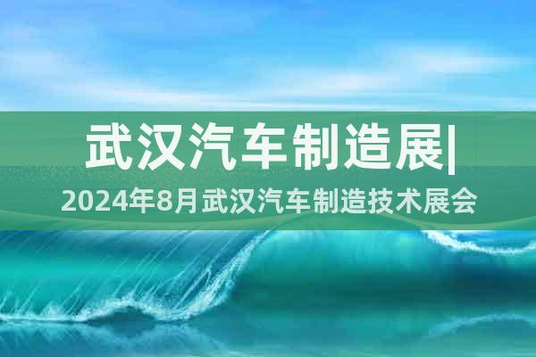 武漢汽車制造展|2024年8月武漢汽車制造技術(shù)展會