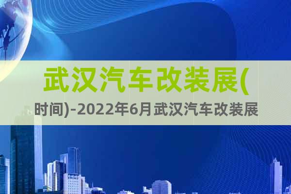 武汉汽车改装展(时间)-2022年6月武汉汽车改装展览会预订