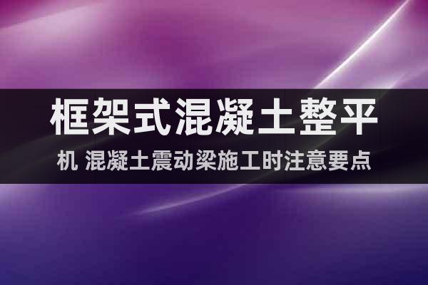 框架式混凝土整平機 混凝土震動梁施工時注意要點