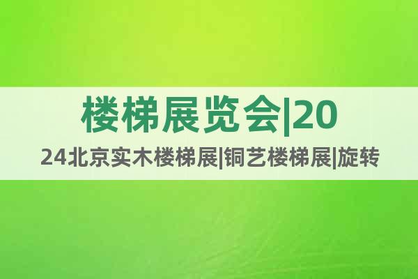楼梯展览会|2024北京实木楼梯展|铜艺楼梯展|旋转楼梯展