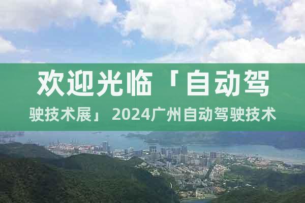 欢迎光临「自动驾驶技术展」 2024广州自动驾驶技术展览会