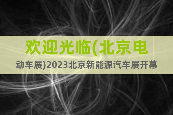 歡迎光臨(北京電動車展)2023北京新能源汽車展開幕時間地點