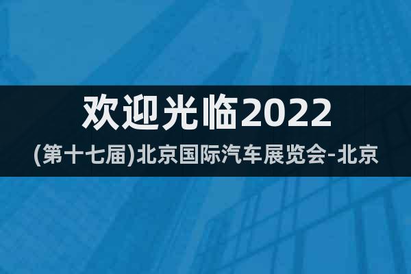 欢迎光临2022(第十七届)北京国际汽车展览会-北京车展