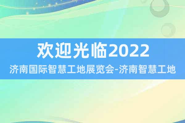欢迎光临2022济南国际智慧工地展览会-济南智慧工地展