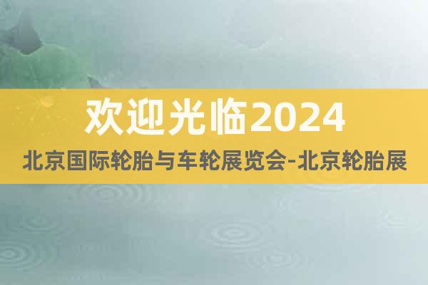 欢迎光临2024北京国际轮胎与车轮展览会-北京轮胎展