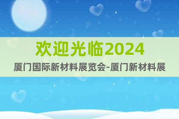 欢迎光临2024厦门国际新材料展览会-厦门新材料展