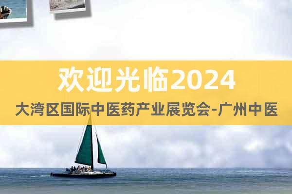 欢迎光临2024大湾区国际中医药产业展览会-广州中医药展