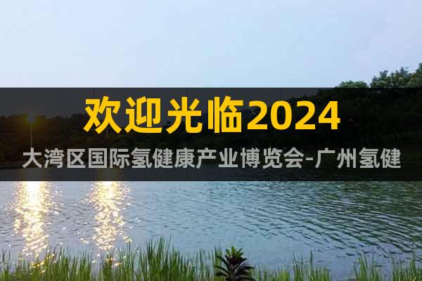 欢迎光临2024大湾区国际氢健康产业博览会-广州氢健康展