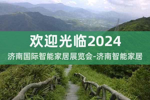 欢迎光临2024济南国际智能家居展览会-济南智能家居展