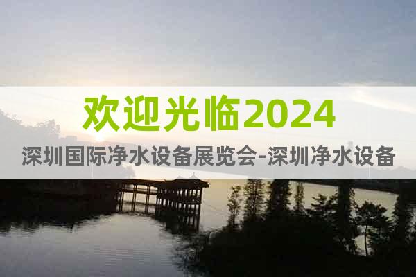 欢迎光临2024深圳国际净水设备展览会-深圳净水设备展