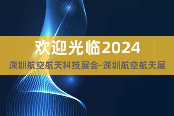 歡迎光臨2024深圳航空航天科技展會(huì)-深圳航空航天展