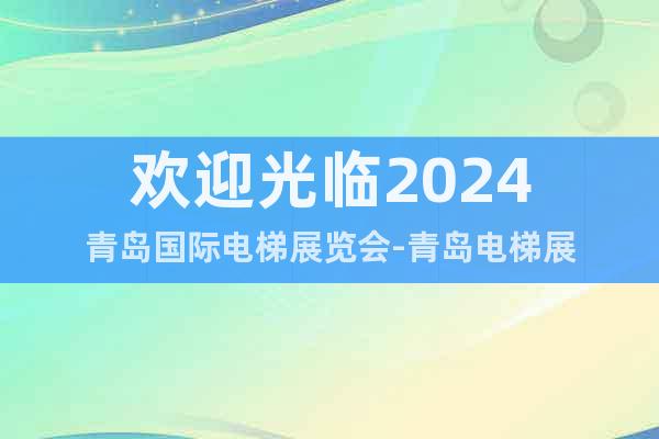 欢迎光临2024青岛国际电梯展览会-青岛电梯展