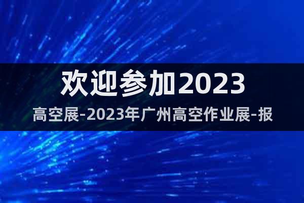 欢迎参加2023高空展-2023年广州高空作业展-报名参展