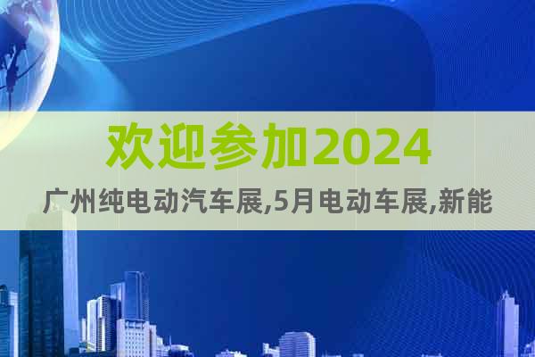 欢迎参加2024广州纯电动汽车展,5月电动车展,新能源车展