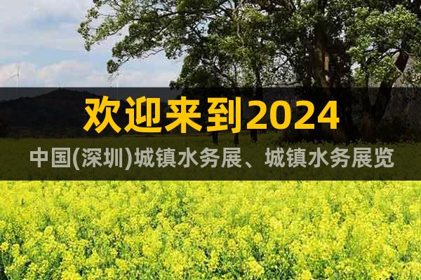 欢迎来到2024中国(深圳)城镇水务展、城镇水务展览会