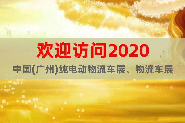 歡迎訪問2020中國(guó)(廣州)純電動(dòng)物流車展、物流車展覽會(huì)