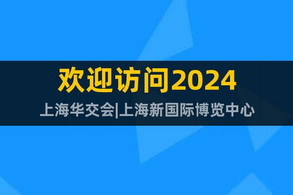 欢迎访问2024上海华交会|上海新国际博览中心