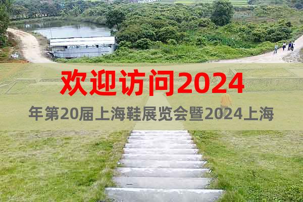 歡迎訪問2024年第20屆上海鞋展覽會暨2024上海國際鞋展