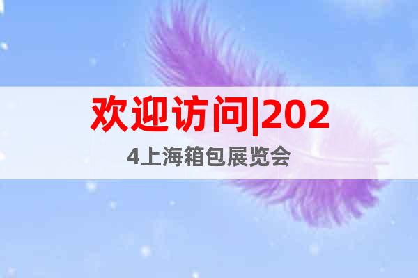 欢迎访问|2024上海箱包展览会