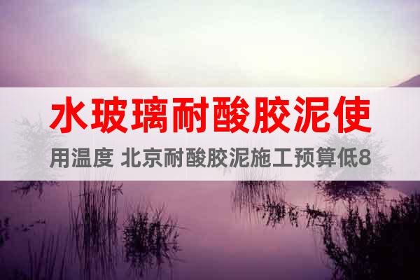水玻璃耐酸胶泥使用温度 北京耐酸胶泥施工预算低8