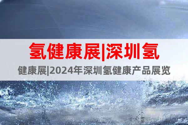 氢健康展|深圳氢健康展|2024年深圳氢健康产品展览会