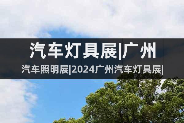汽车灯具展|广州汽车照明展|2024广州汽车灯具展|报名方式
