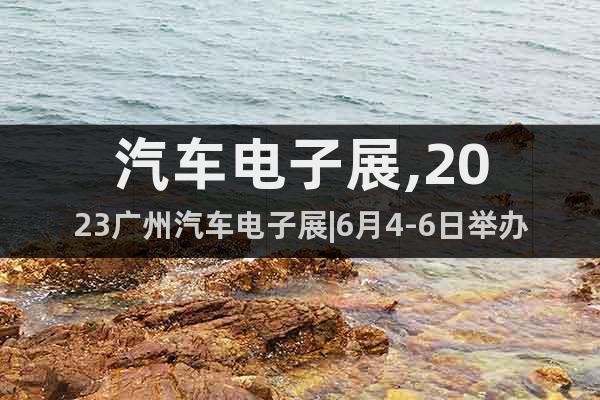 汽车电子展,2023广州汽车电子展|6月4-6日举办