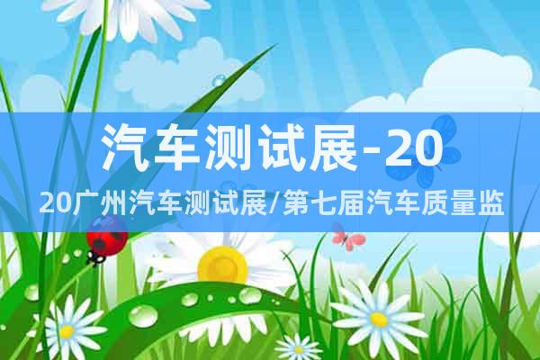 汽车测试展-2020广州汽车测试展/第七届汽车质量监控展会