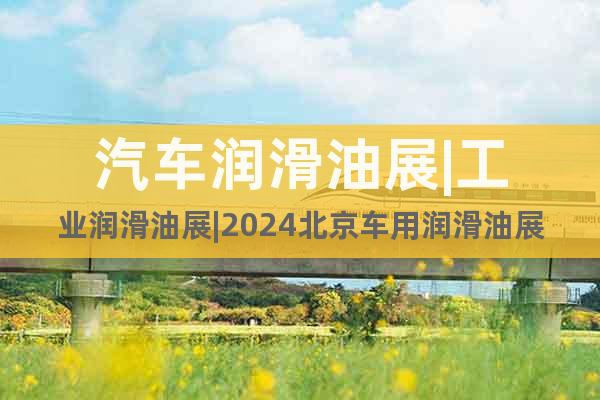 汽車潤滑油展|工業(yè)潤滑油展|2024北京車用潤滑油展(7月)