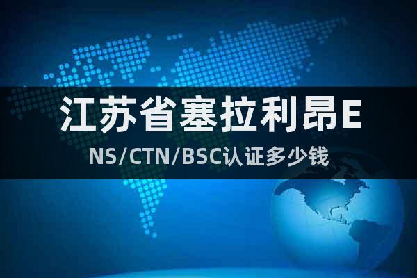 江蘇省塞拉利昂ENS/CTN/BSC認證多少錢