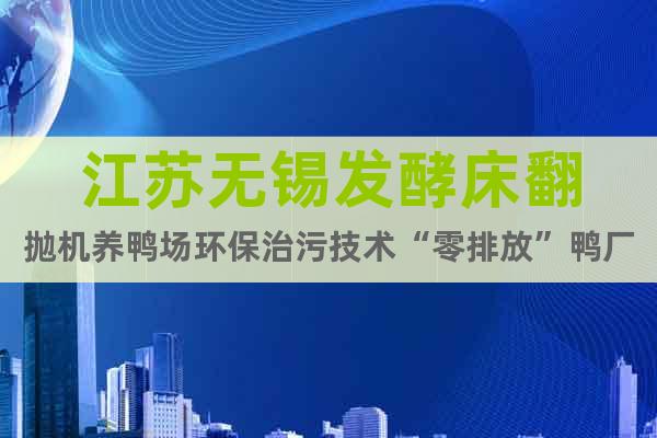 江蘇無錫發(fā)酵床翻拋機(jī)養(yǎng)鴨場(chǎng)環(huán)保治污技術(shù)“零排放”鴨廠參考