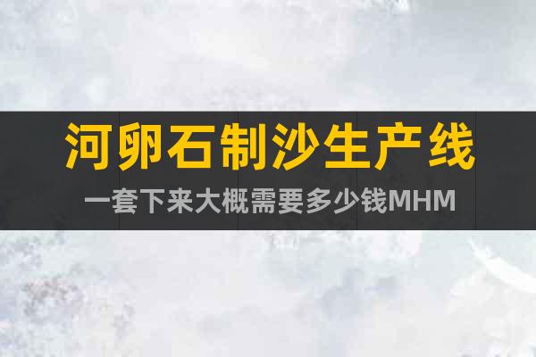 河卵石制沙生產(chǎn)線一套下來大概需要多少錢MHM