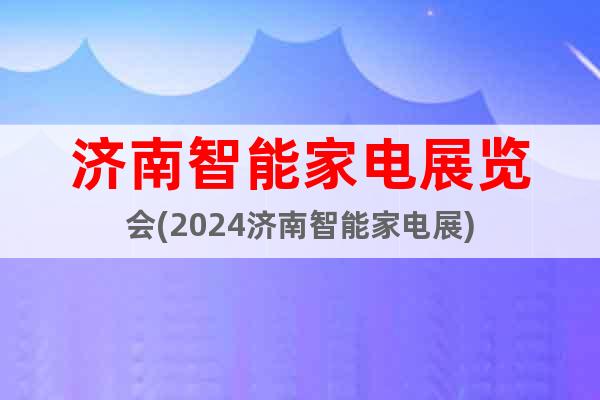 济南智能家电展览会(2024济南智能家电展)