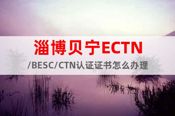 淄博贝宁ECTN/BESC/CTN认证证书怎么办理