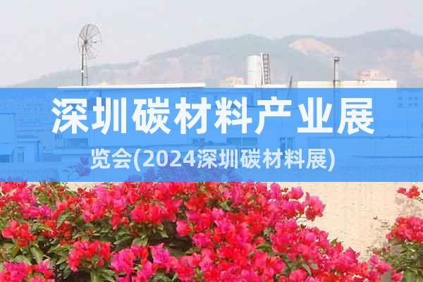 深圳碳材料产业展览会(2024深圳碳材料展)