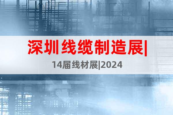 深圳线缆制造展|14届线材展|2024