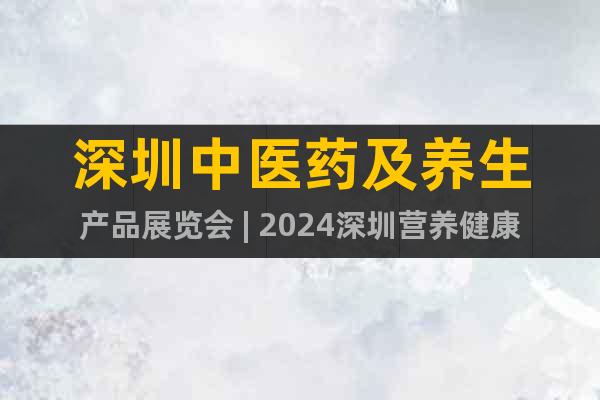 深圳中医药及养生产品展览会 | 2024深圳营养健康展会
