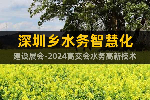 深圳乡水务智慧化建设展会-2024高交会水务高新技术专区