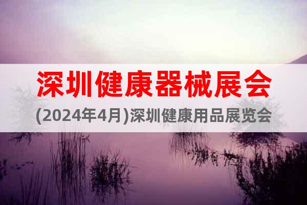 深圳健康器械展会(2024年4月)深圳健康用品展览会