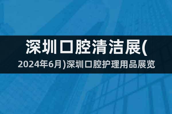 深圳口腔清洁展(2024年6月)深圳口腔护理用品展览会