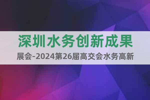 深圳水务创新成果展会-2024第26届高交会水务高新技术专区