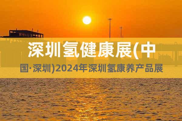 深圳氢健康展(中国·深圳)2024年深圳氢康养产品展览会
