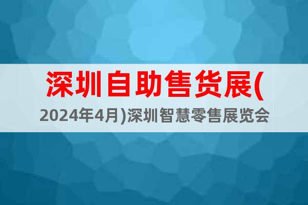 深圳自助售货展(2024年4月)深圳智慧零售展览会