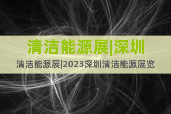 清洁能源展|深圳清洁能源展|2023深圳清洁能源展览会