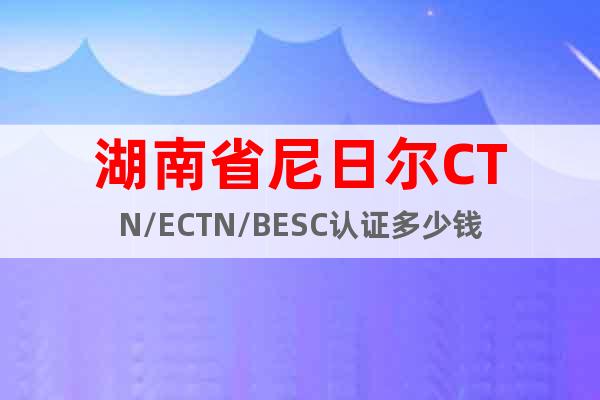 湖南省尼日尔CTN/ECTN/BESC认证多少钱