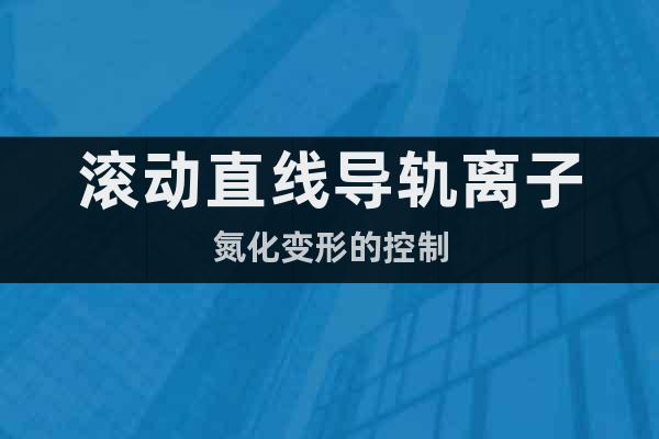 滾動(dòng)直線導(dǎo)軌離子氮化變形的控制