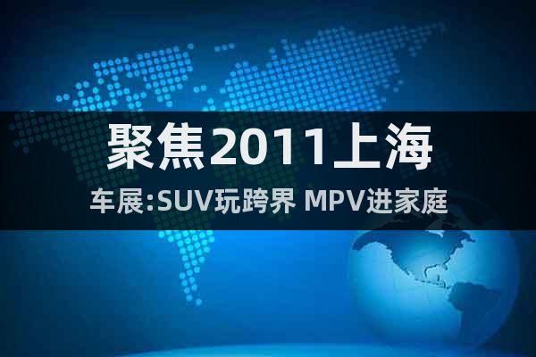 聚焦2011上海车展:SUV玩跨界 MPV进家庭