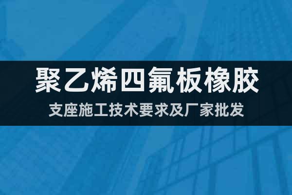 聚乙烯四氟板橡膠支座施工技術(shù)要求及廠家批發(fā)
